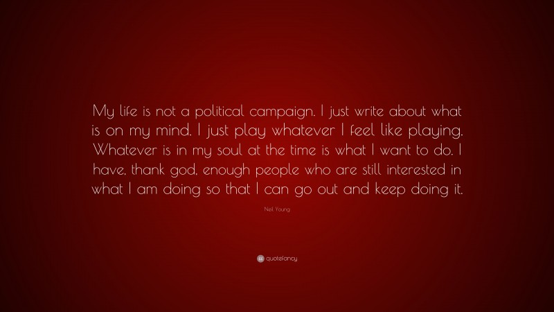 Neil Young Quote: “My life is not a political campaign. I just write about what is on my mind. I just play whatever I feel like playing. Whatever is in my soul at the time is what I want to do. I have, thank god, enough people who are still interested in what I am doing so that I can go out and keep doing it.”