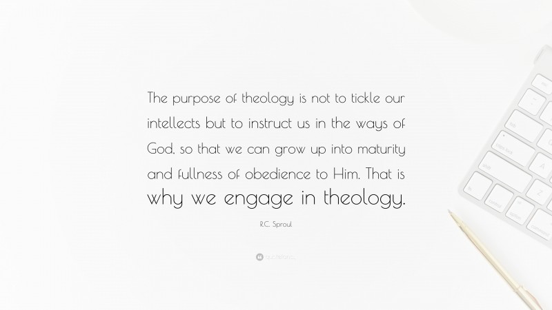 R.C. Sproul Quote: “The purpose of theology is not to tickle our intellects but to instruct us in the ways of God, so that we can grow up into maturity and fullness of obedience to Him. That is why we engage in theology.”
