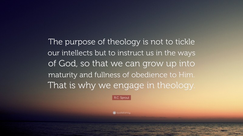 R.C. Sproul Quote: “The purpose of theology is not to tickle our intellects but to instruct us in the ways of God, so that we can grow up into maturity and fullness of obedience to Him. That is why we engage in theology.”