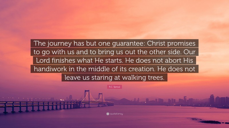 R.C. Sproul Quote: “The journey has but one guarantee: Christ promises to go with us and to bring us out the other side. Our Lord finishes what He starts. He does not abort His handiwork in the middle of its creation. He does not leave us staring at walking trees.”