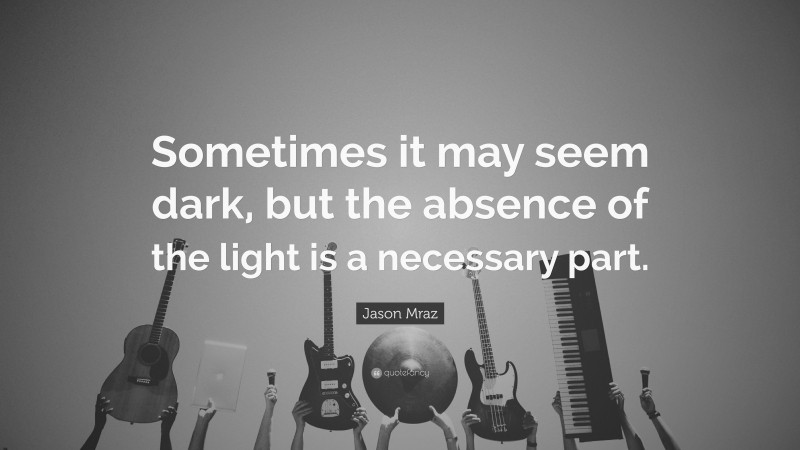 Jason Mraz Quote: “Sometimes it may seem dark, but the absence of the light is a necessary part.”