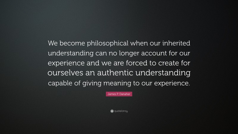 James P. Danaher Quote: “We become philosophical when our inherited understanding can no longer account for our experience and we are forced to create for ourselves an authentic understanding capable of giving meaning to our experience.”