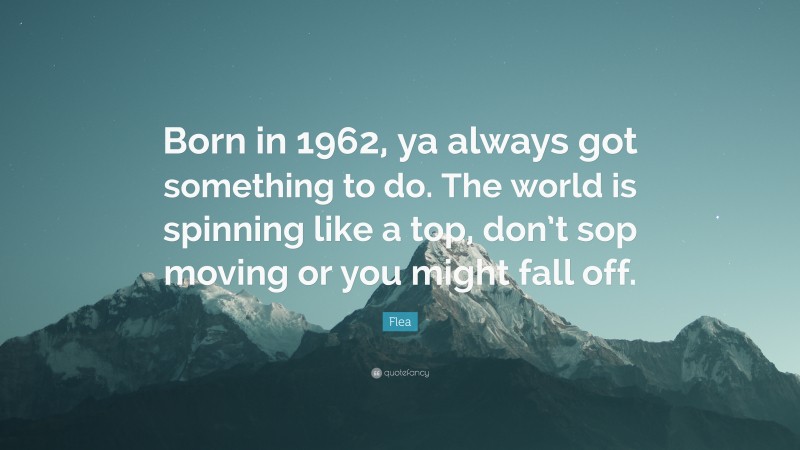 Flea Quote: “Born in 1962, ya always got something to do. The world is spinning like a top, don’t sop moving or you might fall off.”