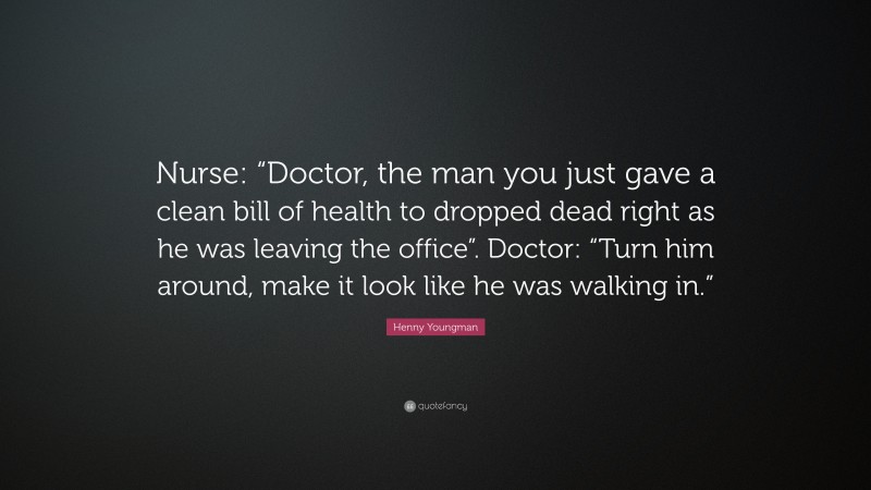 Henny Youngman Quote: “Nurse: “Doctor, the man you just gave a clean bill of health to dropped dead right as he was leaving the office”. Doctor: “Turn him around, make it look like he was walking in.””