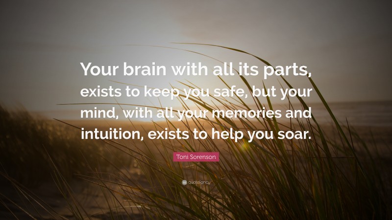 Toni Sorenson Quote: “Your brain with all its parts, exists to keep you safe, but your mind, with all your memories and intuition, exists to help you soar.”