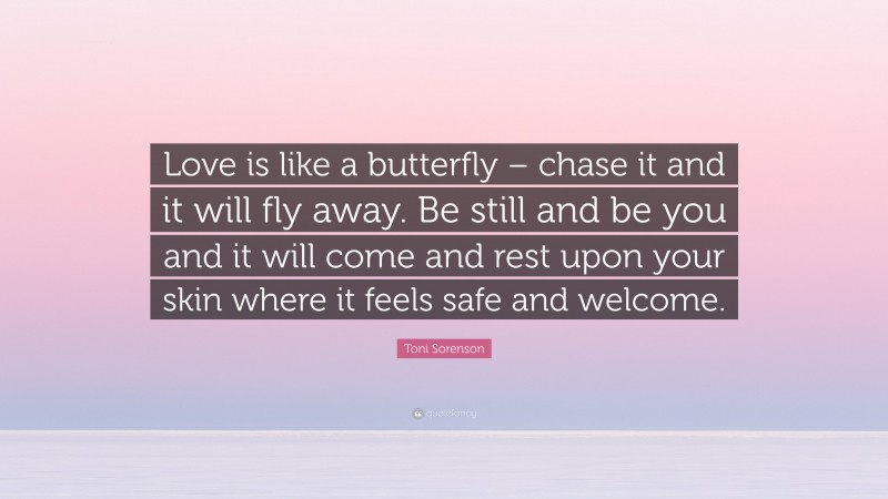 Toni Sorenson Quote: “Love is like a butterfly – chase it and it will fly away. Be still and be you and it will come and rest upon your skin where it feels safe and welcome.”