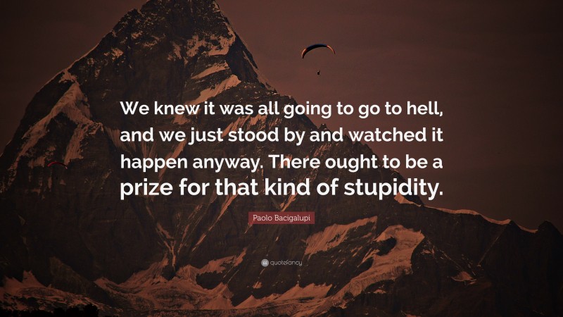 Paolo Bacigalupi Quote: “We knew it was all going to go to hell, and we just stood by and watched it happen anyway. There ought to be a prize for that kind of stupidity.”