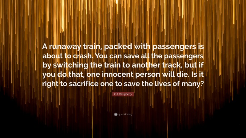 C.J. Daugherty Quote: “A runaway train, packed with passengers is about to crash. You can save all the passengers by switching the train to another track, but if you do that, one innocent person will die. Is it right to sacrifice one to save the lives of many?”