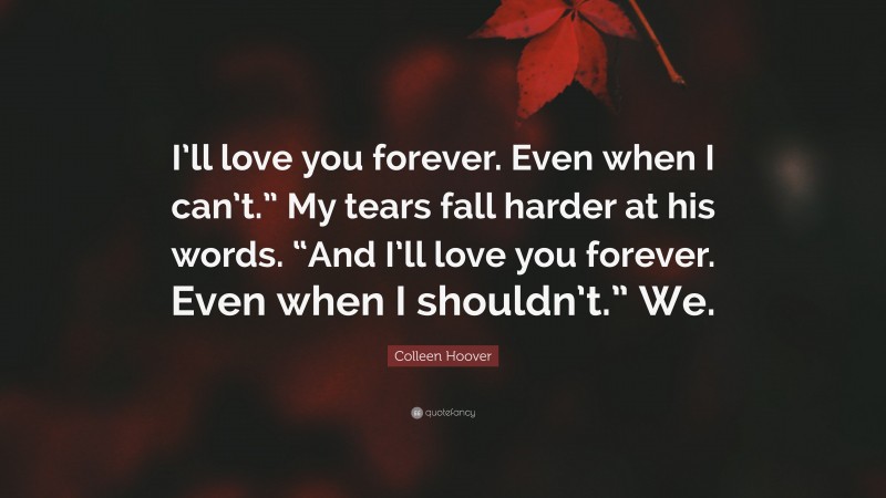 Colleen Hoover Quote: “I’ll love you forever. Even when I can’t.” My tears fall harder at his words. “And I’ll love you forever. Even when I shouldn’t.” We.”