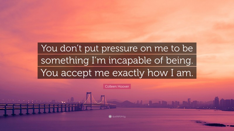 Colleen Hoover Quote: “You don’t put pressure on me to be something I’m incapable of being. You accept me exactly how I am.”