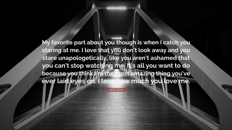 Colleen Hoover Quote: “My favorite part about you though is when I catch you staring at me. I love that you don’t look away and you stare unapologetically, like you aren’t ashamed that you can’t stop watching me. It’s all you want to do because you think I’m the most amazing thing you’ve ever laid eyes on. I love how much you love me.”