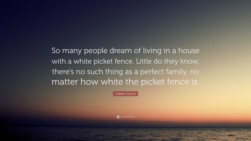 Colleen Hoover Quote: “So many people dream of living in a house with a white picket fence. Little do they know, there’s no such thing as a perfect family, no matter how white the picket fence is.”