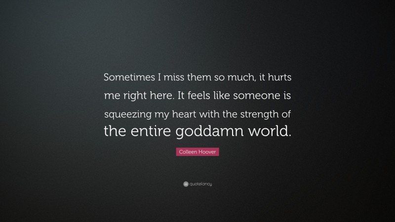 Colleen Hoover Quote: “Sometimes I miss them so much, it hurts me right here. It feels like someone is squeezing my heart with the strength of the entire goddamn world.”