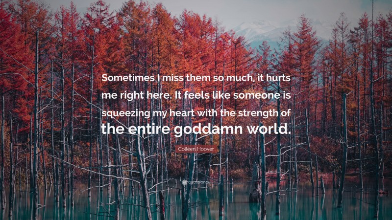 Colleen Hoover Quote: “Sometimes I miss them so much, it hurts me right here. It feels like someone is squeezing my heart with the strength of the entire goddamn world.”