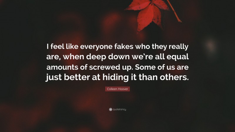 Colleen Hoover Quote: “I feel like everyone fakes who they really are, when deep down we’re all equal amounts of screwed up. Some of us are just better at hiding it than others.”