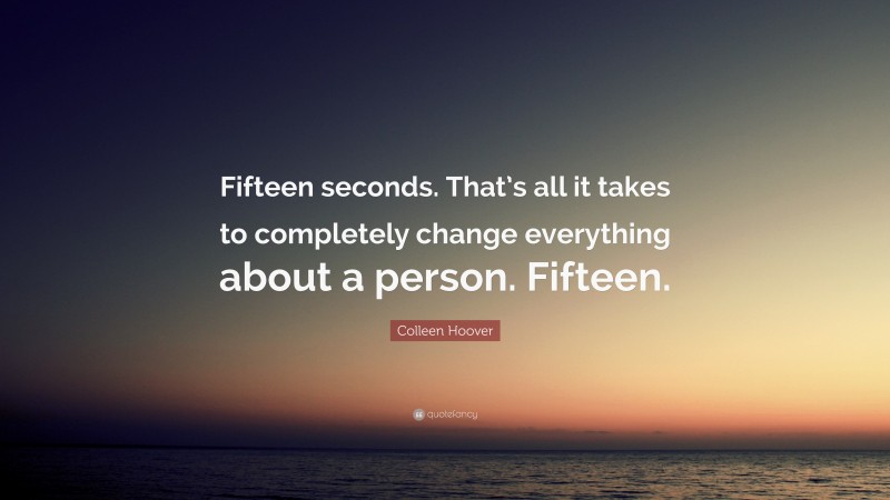Colleen Hoover Quote: “Fifteen seconds. That’s all it takes to completely change everything about a person. Fifteen.”