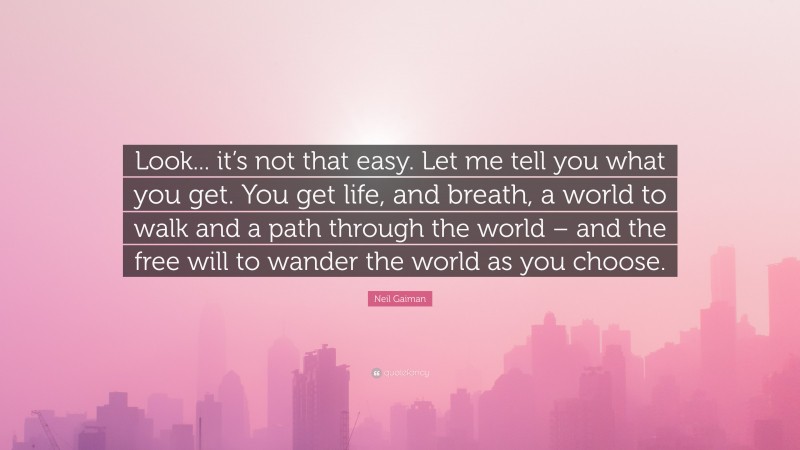 Neil Gaiman Quote: “Look... it’s not that easy. Let me tell you what you get. You get life, and breath, a world to walk and a path through the world – and the free will to wander the world as you choose.”