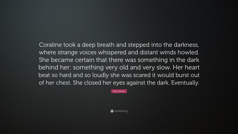 Neil Gaiman Quote: “Coraline took a deep breath and stepped into the darkness, where strange voices whispered and distant winds howled. She became certain that there was something in the dark behind her: something very old and very slow. Her heart beat so hard and so loudly she was scared it would burst out of her chest. She closed her eyes against the dark. Eventually.”