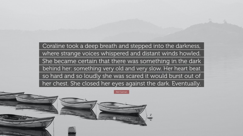 Neil Gaiman Quote: “Coraline took a deep breath and stepped into the darkness, where strange voices whispered and distant winds howled. She became certain that there was something in the dark behind her: something very old and very slow. Her heart beat so hard and so loudly she was scared it would burst out of her chest. She closed her eyes against the dark. Eventually.”