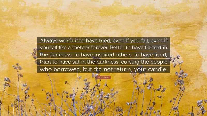 Neil Gaiman Quote: “Always worth it to have tried, even if you fail, even if you fall like a meteor forever. Better to have flamed in the darkness, to have inspired others, to have lived, than to have sat in the darkness, cursing the people who borrowed, but did not return, your candle.”