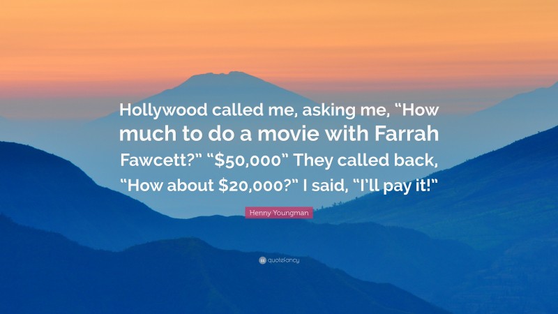 Henny Youngman Quote: “Hollywood called me, asking me, “How much to do a movie with Farrah Fawcett?” “$50,000” They called back, “How about $20,000?” I said, “I’ll pay it!””