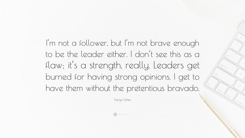 Tarryn Fisher Quote: “I’m not a follower, but I’m not brave enough to be the leader either. I don’t see this as a flaw; it’s a strength, really. Leaders get burned for having strong opinions. I get to have them without the pretentious bravado.”