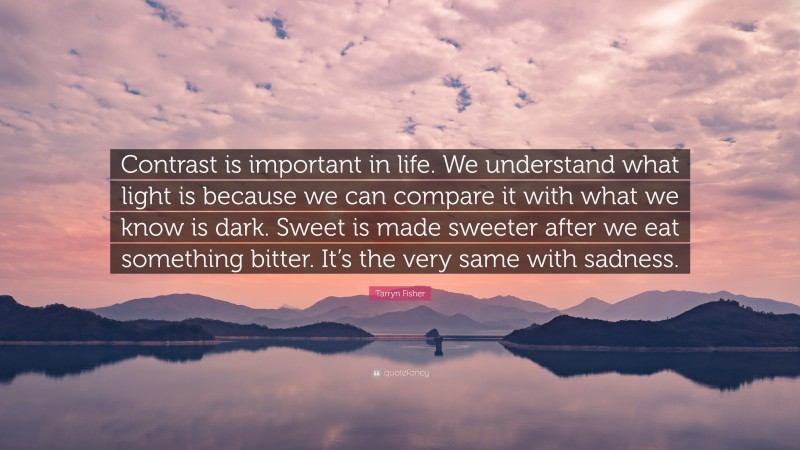Tarryn Fisher Quote: “Contrast is important in life. We understand what light is because we can compare it with what we know is dark. Sweet is made sweeter after we eat something bitter. It’s the very same with sadness.”
