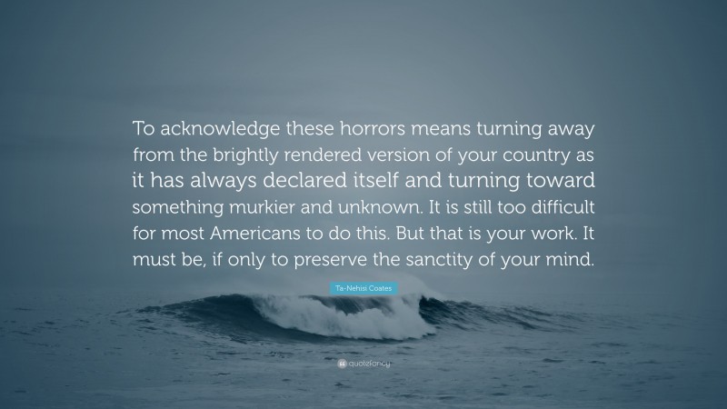 Ta-Nehisi Coates Quote: “To acknowledge these horrors means turning away from the brightly rendered version of your country as it has always declared itself and turning toward something murkier and unknown. It is still too difficult for most Americans to do this. But that is your work. It must be, if only to preserve the sanctity of your mind.”