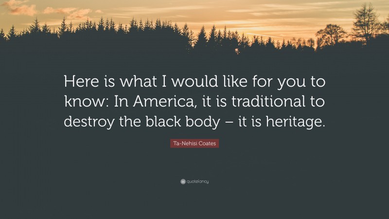 Ta-Nehisi Coates Quote: “Here is what I would like for you to know: In America, it is traditional to destroy the black body – it is heritage.”