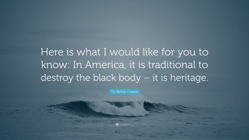 Ta-Nehisi Coates Quote: “Here is what I would like for you to know: In America, it is traditional to destroy the black body – it is heritage.”