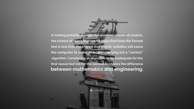Harold Abelson Quote: “In testing primality of very large numbers chosen at random, the chance of stumbling upon a value that fools the Fermat test is less than the chance that cosmic radiation will cause the computer to make an error in carrying out a “correct” algorithm. Considering an algorithm to be inadequate for the first reason but not for the second illustrates the difference between mathematics and engineering.”