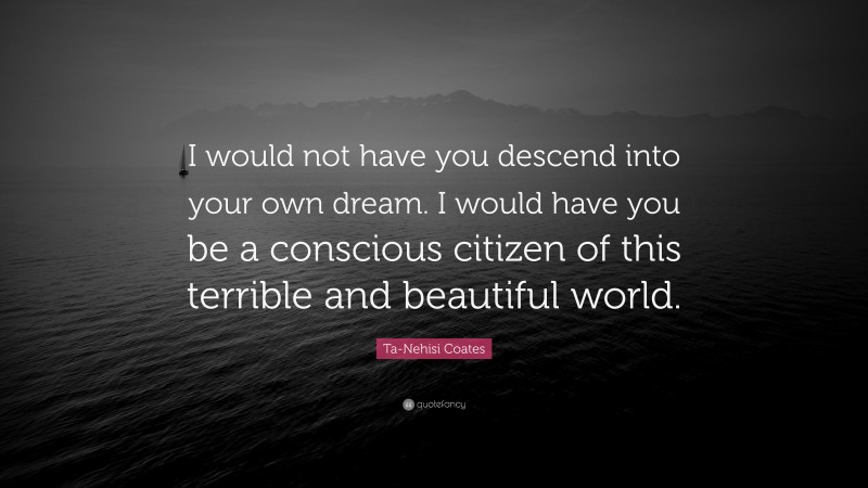 Ta-Nehisi Coates Quote: “I would not have you descend into your own dream. I would have you be a conscious citizen of this terrible and beautiful world.”