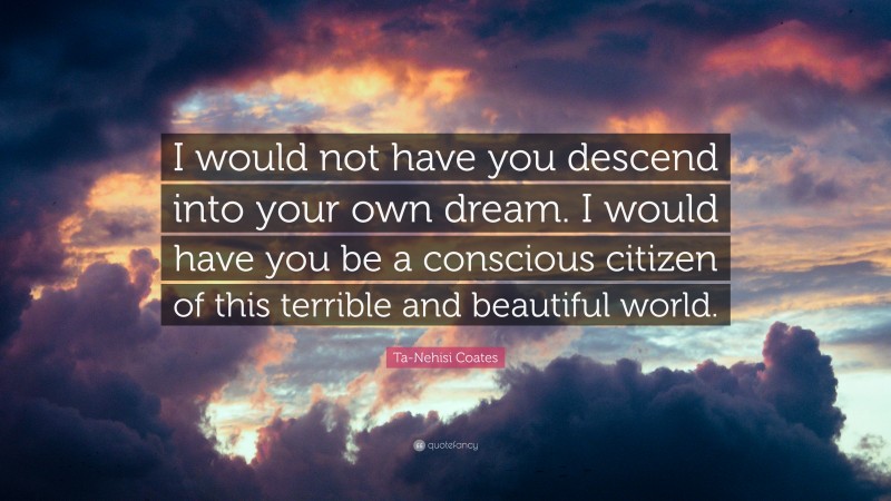 Ta-Nehisi Coates Quote: “I would not have you descend into your own dream. I would have you be a conscious citizen of this terrible and beautiful world.”