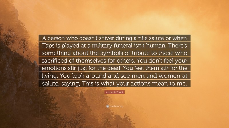 Johnny B. Truant Quote: “A person who doesn’t shiver during a rifle salute or when Taps is played at a military funeral isn’t human. There’s something about the symbols of tribute to those who sacrificed of themselves for others. You don’t feel your emotions stir just for the dead. You feel them stir for the living. You look around and see men and women at salute, saying, This is what your actions mean to me.”
