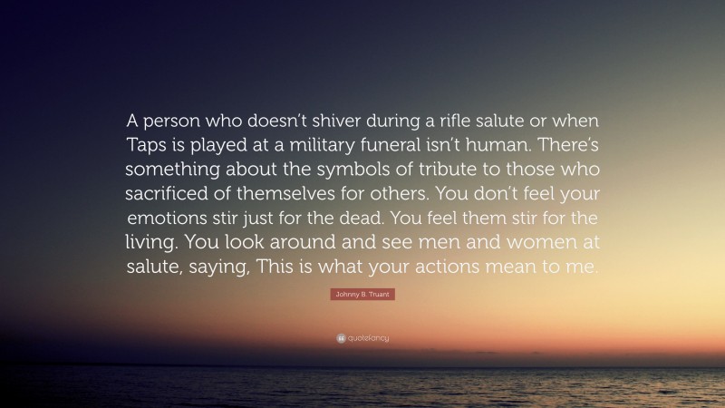 Johnny B. Truant Quote: “A person who doesn’t shiver during a rifle salute or when Taps is played at a military funeral isn’t human. There’s something about the symbols of tribute to those who sacrificed of themselves for others. You don’t feel your emotions stir just for the dead. You feel them stir for the living. You look around and see men and women at salute, saying, This is what your actions mean to me.”