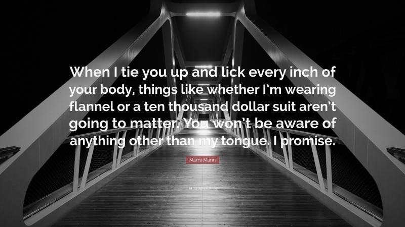 Marni Mann Quote: “When I tie you up and lick every inch of your body, things like whether I’m wearing flannel or a ten thousand dollar suit aren’t going to matter. You won’t be aware of anything other than my tongue. I promise.”