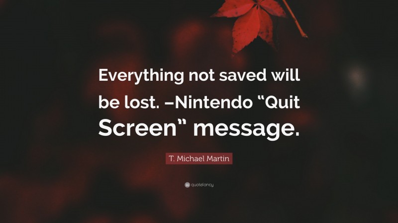 T. Michael Martin Quote: “Everything not saved will be lost. –Nintendo “Quit Screen” message.”