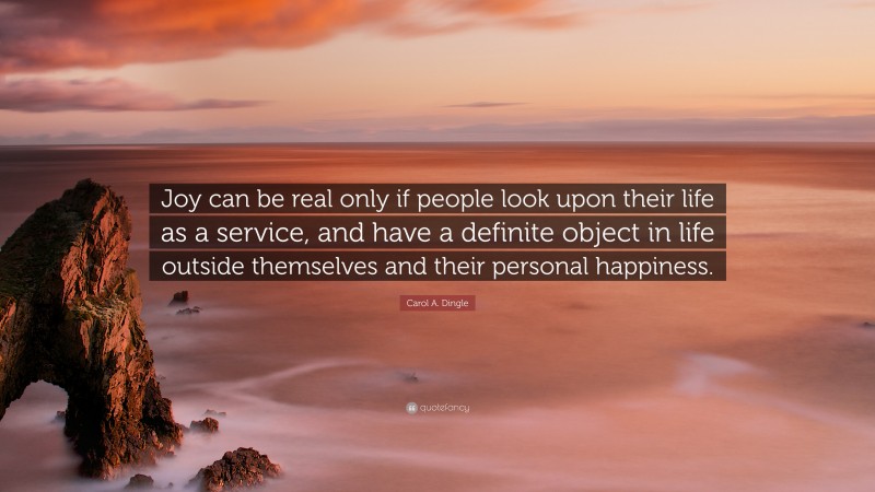 Carol A. Dingle Quote: “Joy can be real only if people look upon their life as a service, and have a definite object in life outside themselves and their personal happiness.”