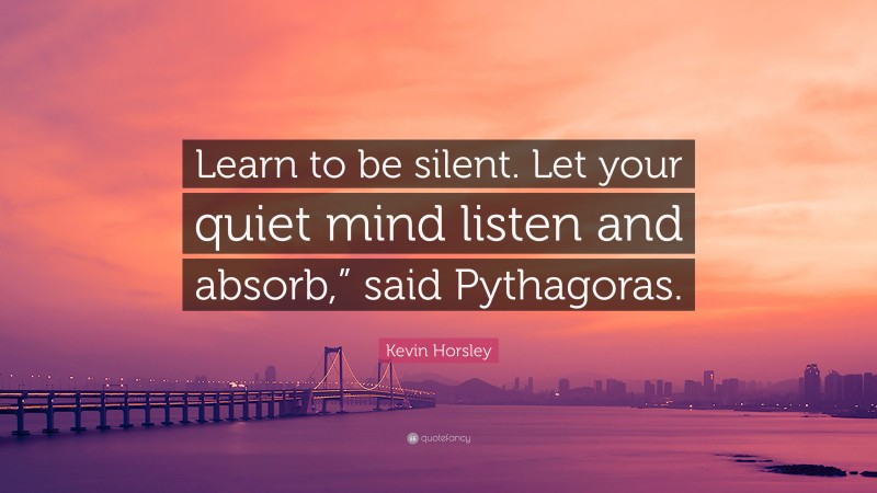 Kevin Horsley Quote: “Learn to be silent. Let your quiet mind listen and absorb,” said Pythagoras.”