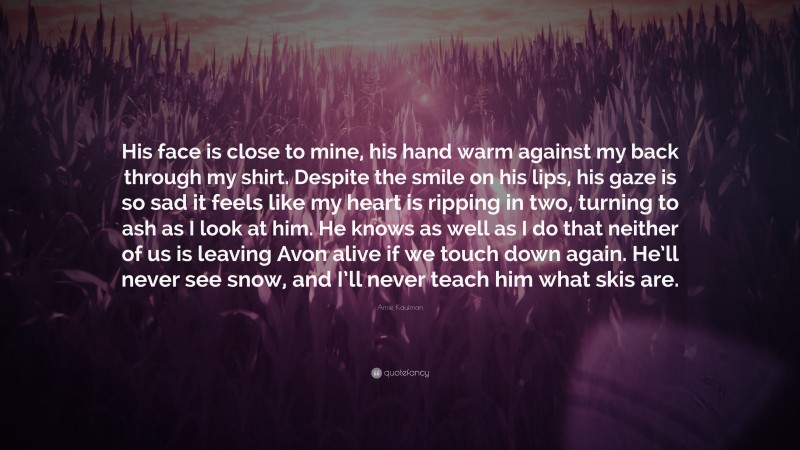 Amie Kaufman Quote: “His face is close to mine, his hand warm against my back through my shirt. Despite the smile on his lips, his gaze is so sad it feels like my heart is ripping in two, turning to ash as I look at him. He knows as well as I do that neither of us is leaving Avon alive if we touch down again. He’ll never see snow, and I’ll never teach him what skis are.”
