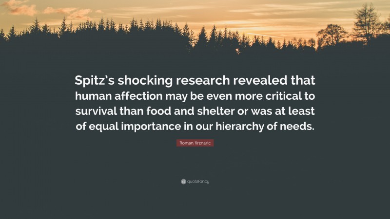 Roman Krznaric Quote: “Spitz’s shocking research revealed that human affection may be even more critical to survival than food and shelter or was at least of equal importance in our hierarchy of needs.”