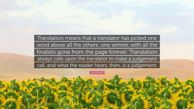 Aviya Kushner Quote: “Translation means that a translator has picked one word above all the others: one winner, with all the finalists gone from the page forever. Translation always calls upon the translator to make a judgement call, and what the reader hears, then, is a judgement.”