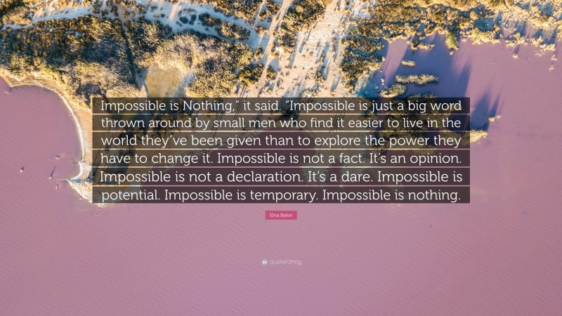 Elna Baker Quote: “Impossible is Nothing,” it said. “Impossible is just a big word thrown around by small men who find it easier to live in the world they’ve been given than to explore the power they have to change it. Impossible is not a fact. It’s an opinion. Impossible is not a declaration. It’s a dare. Impossible is potential. Impossible is temporary. Impossible is nothing.”