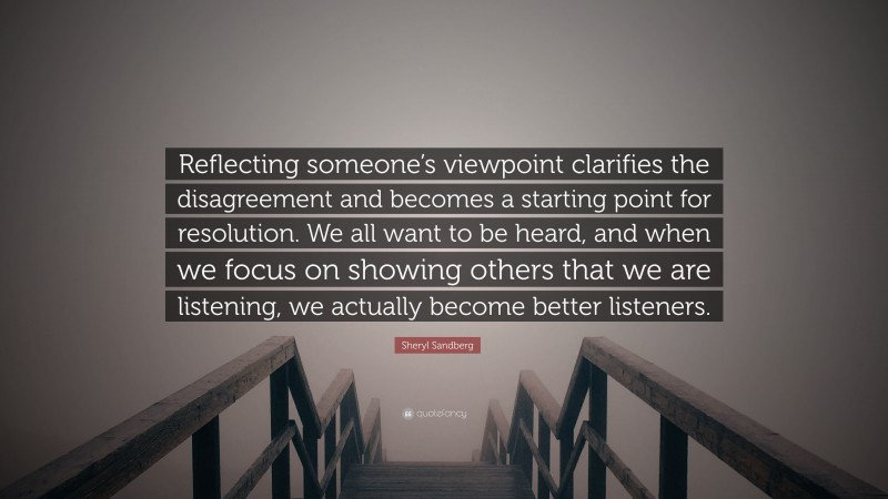 Sheryl Sandberg Quote: “Reflecting someone’s viewpoint clarifies the disagreement and becomes a starting point for resolution. We all want to be heard, and when we focus on showing others that we are listening, we actually become better listeners.”