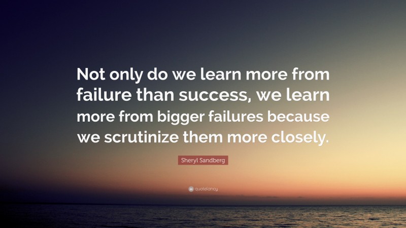 Sheryl Sandberg Quote: “Not only do we learn more from failure than success, we learn more from bigger failures because we scrutinize them more closely.”