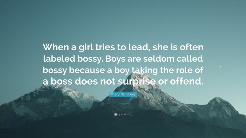 Sheryl Sandberg Quote: “When a girl tries to lead, she is often labeled bossy. Boys are seldom called bossy because a boy taking the role of a boss does not surprise or offend.”