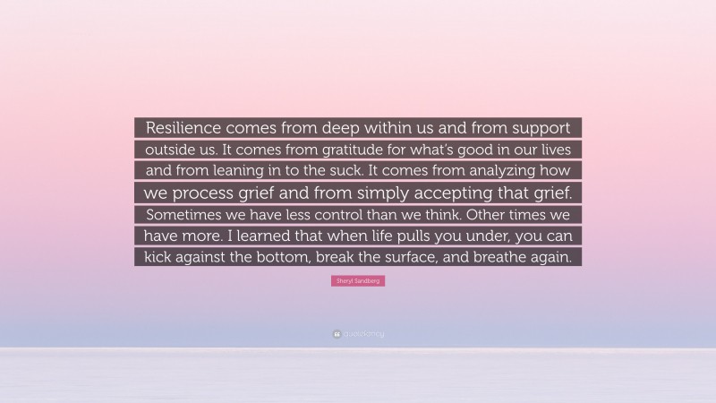 Sheryl Sandberg Quote: “Resilience comes from deep within us and from support outside us. It comes from gratitude for what’s good in our lives and from leaning in to the suck. It comes from analyzing how we process grief and from simply accepting that grief. Sometimes we have less control than we think. Other times we have more. I learned that when life pulls you under, you can kick against the bottom, break the surface, and breathe again.”