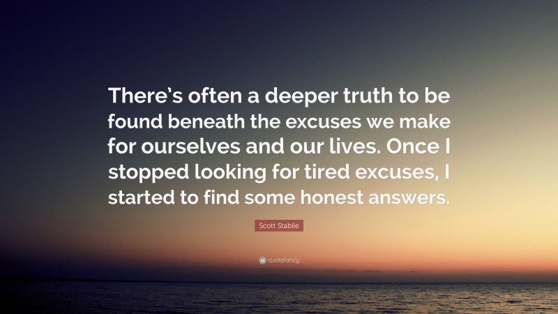 Scott Stabile Quote: “There’s often a deeper truth to be found beneath the excuses we make for ourselves and our lives. Once I stopped looking for tired excuses, I started to find some honest answers.”