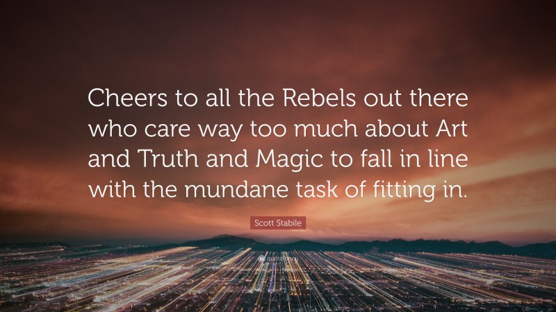 Scott Stabile Quote: “Cheers to all the Rebels out there who care way too much about Art and Truth and Magic to fall in line with the mundane task of fitting in.”