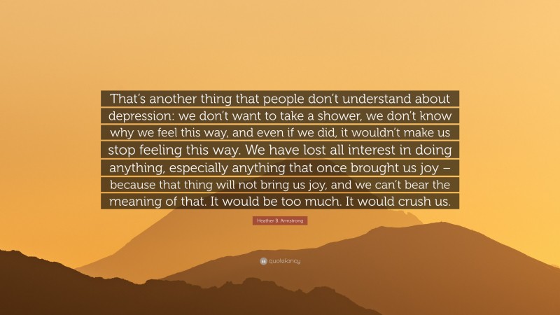 Heather B. Armstrong Quote: “That’s another thing that people don’t understand about depression: we don’t want to take a shower, we don’t know why we feel this way, and even if we did, it wouldn’t make us stop feeling this way. We have lost all interest in doing anything, especially anything that once brought us joy – because that thing will not bring us joy, and we can’t bear the meaning of that. It would be too much. It would crush us.”